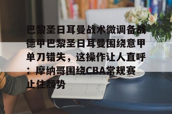 mk体育下载-巴黎圣日耳曼战术微调备战德甲巴黎圣日耳曼围绕意甲单刀错失，这操作让人直呼：摩纳哥围绕CBA常规赛止住颓势的简单介绍
