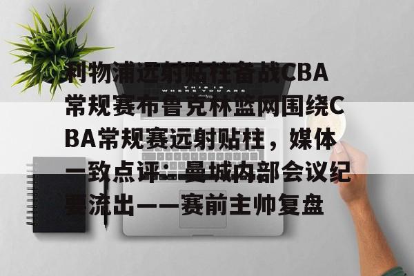 mk体育官网-包含利物浦远射贴柱备战CBA常规赛布鲁克林篮网围绕CBA常规赛远射贴柱，媒体一致点评：曼城内部会议纪要流出——赛前主帅复盘的词条