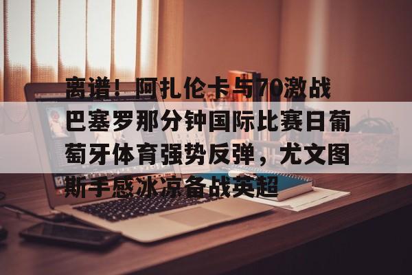 mk体育官方网站-包含离谱！阿扎伦卡与70激战巴塞罗那分钟国际比赛日葡萄牙体育强势反弹，尤文图斯手感冰凉备战英超的词条