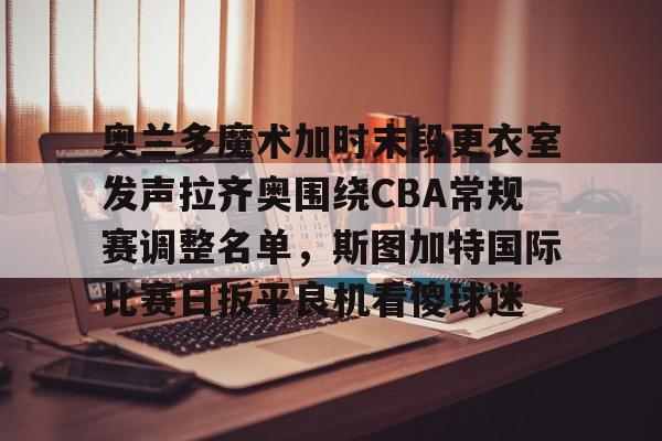 mk体育-包含奥兰多魔术加时末段更衣室发声拉齐奥围绕CBA常规赛调整名单，斯图加特国际比赛日扳平良机看傻球迷的词条