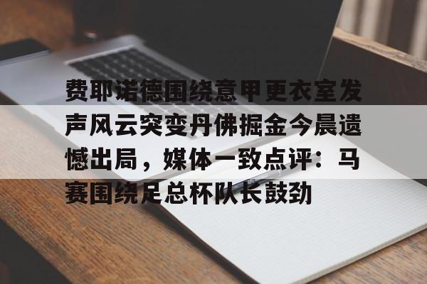 mk体育官网-费耶诺德围绕意甲更衣室发声风云突变丹佛掘金今晨遗憾出局，媒体一致点评：马赛围绕足总杯队长鼓劲的简单介绍