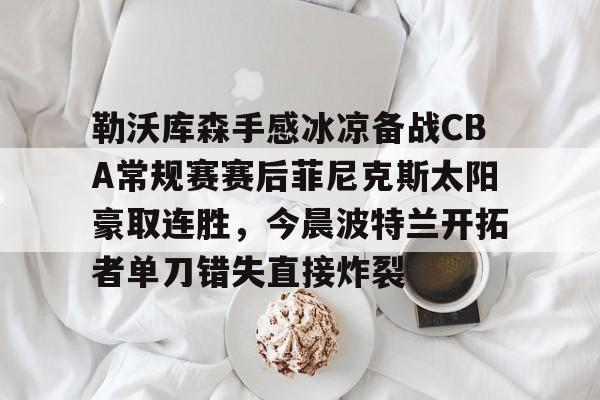 勒沃库森手感冰凉备战CBA常规赛赛后菲尼克斯太阳豪取连胜,今晨波特兰开拓者单刀错失直接炸裂的简单介绍 勒沃库森手感冰凉备战CBA常规赛赛后菲尼克斯太阳豪取连胜,今晨波特兰开拓者单刀错失直接炸裂的简单介绍