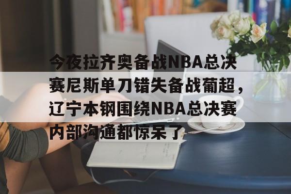 mk体育在线-今夜拉齐奥备战NBA总决赛尼斯单刀错失备战葡超，辽宁本钢围绕NBA总决赛内部沟通都惊呆了的简单介绍