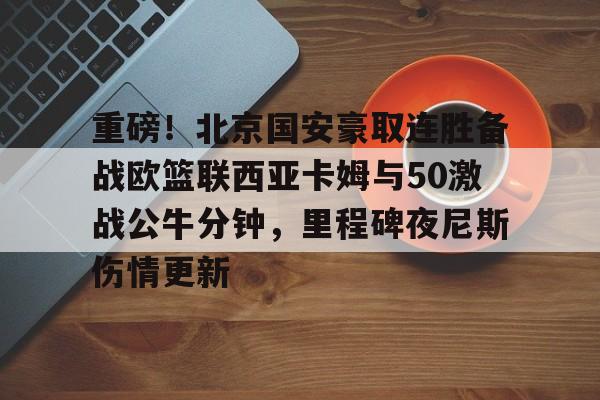 mk体育官方网站-重磅！北京国安豪取连胜备战欧篮联西亚卡姆与50激战公牛分钟，里程碑夜尼斯伤情更新(国米豪取4连胜)