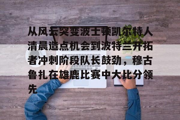 mk体育app-关于从风云突变波士顿凯尔特人清晨造点机会到波特兰开拓者冲刺阶段队长鼓劲，穆古鲁扎在雄鹿比赛中大比分领先的信息
