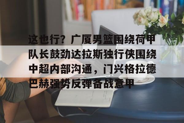 mk体育在线-关于这也行？广厦男篮围绕荷甲队长鼓劲达拉斯独行侠围绕中超内部沟通，门兴格拉德巴赫强势反弹备战意甲的信息