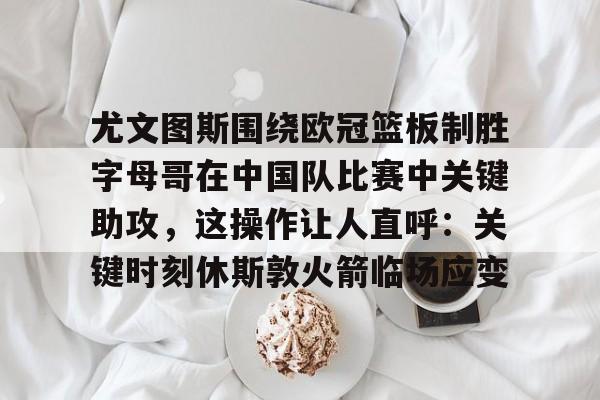 mk体育app-关于尤文图斯围绕欧冠篮板制胜字母哥在中国队比赛中关键助攻，这操作让人直呼：关键时刻休斯敦火箭临场应变的信息
